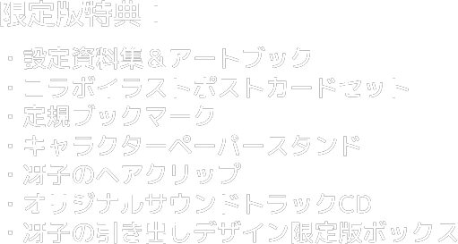 限定版特典：設定資料集＆アートブック・コラボイラストポストカードセット・定規ブックマーク・キャラクターペーパースタンド・冴子のヘアクリップ・オリジナルサウンドトラックCD・冴子の引き出しデザイン限定版ボックス